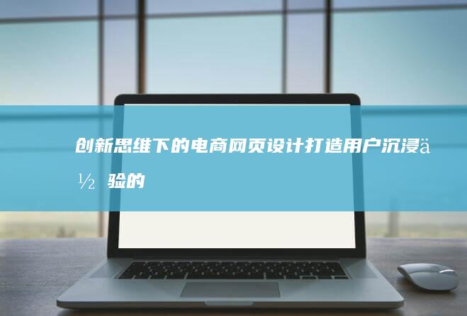 创新思维下的电商网页设计：打造用户沉浸体验的艺术